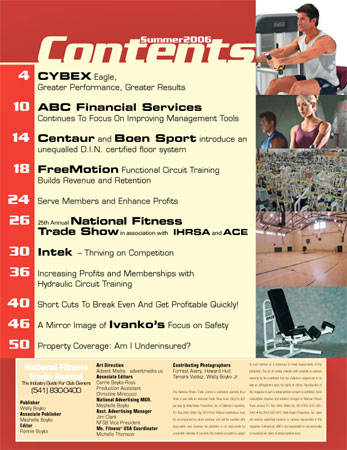  Contents in this issues include: ABC Financial Servies Continues to Focus on Improving Management Tools; Centaur and Boen Sport introduce an unequalled D.I.N. certified floor system; FreeMotion Functional Circuit Training Builds Revenue and Retention; Serve Members and Enhance Profits; Intek - Thriving on Competition; Increasing Profits and Memberships with Hydraulic Circuit Training; Short Cuts to Break Even and Get Profitable Quickly; A Mirror Image of Ivanko's Focus on Safety; and Property Coverage, Am I Underinsured?