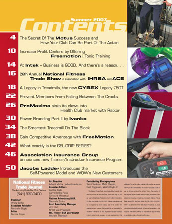 The contents page features: The secret of the Motus success and how your club can be part of the action. Increase profit centers by offering FreeMotion i.Tonic Training. At Intek business is good and there is a reason. A legacy in Treadmills, the new Cybex Legacy 750T. Prevent members from falling between the cracks. ProMaxima sinks its claws into the Health Club market with Raptor. Power Branding part 2 by Ivanko Barbell Company. The smartest treadmill on the block. Gain competitive advantage with FreeMotion. What exactly is the gel grip series? Association Insurance Group announces new trainer and instructor insurance program. Jacobs Ladder introduces the self powered model and wows new customers.