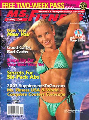 On the cover of the Spring 2007 issue of Miss Fitness magazine is the 2007 Supplements To Go dot com Miss Fitness USA Cara Kokenes Shape Up For Your Best Year Yet with a Free Two-Week Pass To Gold's Gym Inside New Year New You Secrets For Six-Pack Abs Good Carbs, Bad Carbs: Cutting Through The CRAP! 2007 SupplementsToGo.com Ms. Fitness USA & World Complete Contest Coverage Contributing Writers include Phil Campbell, Caroline J. Cederquist , Lisa Cocuzza, Dr. Joshua L. Fox, Lorenzo Gaspar, Dr. Julia Tatum Hunter, Tony Little, Dr. Milton Moore, Matt Shepley, Brad Schoenfeld, and Dr. John G. Sherman Contributing Photographers include Matt Shepley, Will Thompkins, and Sami Vaskola