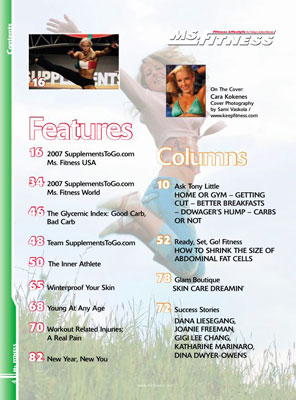 Features in the Spring 2007 issue of Miss Fitness magazine include Complete contest coverage of the 2007 Supplements To Go dot com Ms. Fitness USA and Ms. Fitness World The Glycemic Index: Good Carb, Bad Carb Team Supplements To Go dot com The Inner Athlete Winterproof Your Skin Young At Any Age Workout Related Injuries; A Real Pain New Year, New You Ms. Fitness Magazine's Columns Include Ask Tony Little Discusses Working Out At Home Or The Gym, Getting Cut, Eat Better Breakfasts, Avoiding Dowager's Hump, And To Eat Carbs Or Not Ready, Set, Go! Fitness Tells You How To Shrink The Size Of Abdominal Fat Cells Glam Boutique Is Skin Care Dreaming Success Stories About Dana Liesegang, Joanie Freeman, Gigi Lee Chang, Katharine Marinaro, and Dina Dwyer-Owens 