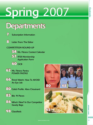 Other items of interest you will find in this Spring 2007 issue of Miss Fitness magazine are Subscription Information Letter From The Editor Greta Blackburn COMPETITION ROUND-UP highlighting the Miss Fitness Contest Calendar, International Fitness Sanctioning Body Membership Application Form, and contest coverage Our Miss Fitness Pantry features POWER PASTAS In Trend Watch learn How To AVOID An Eye Job The Celebrity Profile is on Abra Chouinard Bits 'N Pieces about health and fitness What's New? In Our Competitor Goody Bags Classifieds 