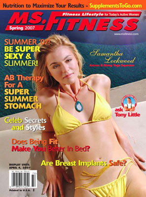 On The Cover Of The Summer 2007 Issue Of Miss Fitness Magazine Is Actress And Rising Yoga Superstar Samantha Lockwood Nutrition To Maximize Your Results From Supplements To Go Dot Com Be Super Sexy & Slimmer! Ab Therapy For A Super Summer Stomach Celebrity Secrets And Styles Does Being Fit Make You Better In Bed? Are Breast Implants Safe? Contributing Writers Include Chuck Carter, Dr. Robert Childs, Lisa Cocuzza, Zonya Foco, Lisa Fried, Tony Little, Sandé Mackey, Linda Mitchell, Stephen Moss, Lea Newman, Angie Palsak, Matt Shepley, Dr. John Sherman, Alyn Topper, Nancy Trent, Paige Waehner, And Dr. Mason Weiss Contributing Photographers Include Barry J. Holmes, Matt Shepley, Sami Vaskola, And Paige Waehner 