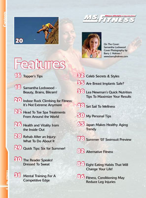 Features In The Summer 2007 Issue Of Miss Fitness Magazine Include Topper's Tips Samantha Lockwood - Beauty, Brains, Bikram! Indoor Rock Climbing For Fitness: It's Not Extreme Anymore Head To Toe Spa Treatments From Around The World Health And Vitality From The Inside Out Rehab After An Injury: What To Do About It Quick Tips, Six For Summer! The Reader Speaks! Dressed To Sweat Mental Training For A Competitive Edge Celebrity Secrets and Styles Are Breast Implants Safe? Lea Newman's Quick Nutrition Tips To Maximize Your Results Set Sail To Wellness My Personal Tips Japan Makes Healthy Aging Trendy Summer Swimsuit Preview Alternative Fitness Eight Eating Habits That Will Change Your Life! Fitness Conditioning May Reduce Leg Injuries 
