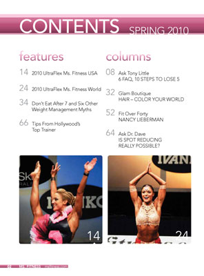 Spring 2010

On The Cover: Vanda Hadarean, UltraFlex 2010 Ms. Fitness World
Cover Photography by Dave Robinet / www.photosense.ca

FEATURES

14	2010 UltraFlex Ms. Fitness USA

24	2010 UltraFlex Ms. Fitness World

34	Don't Eat After 7 and Six Other Weight Management Myths

66	Tips From Hollywood's Top Trainer

COLUMNS

 8	Ask Tony Little
	6 FAQ, 10 STEPS TO LOSE 5

32	Glam Boutique	
	HAIR - COLOR YOUR WORLD

52	Fit Over Forty	
	NANCY LIEBERMAN

64	Ask Dr. Dave
	IS SPOT REDUCING REALLY POSSIBLE


DEPARTMENTS

 5	Subscription Information 
 
6	Letter From The Editor 

38	Bits 'N Pieces

COMPETITION ROUND-UP
		44	Ms. Fitness Contest Calendar
		47 	IFSB Membership Application Form
50	Northern Highlights
